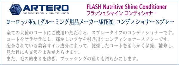 ARTERO アルテロ FLASH Nutritive Shine Conditioner ／フラッシュシャイン　コンディショナー　ヨーロッパNo.1グルーミング用品メーカーARTERO コンディショナースプレー　全ての犬種のコートにご使用いただける、スプレータイプのコンディショナーです。コートをサラサラにし、輝かしいツヤを引き出すコンディショナースプレーです。配合されている美容オイル成分によって、乾燥したコートを柔らかく保護、補修し、見た目にも光沢をよみがえらせます。また、毛の絡まりを防ぎ、ブラッシングの通りも滑らかにします。